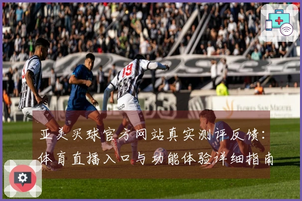 亚美买球官方网站真实测评反馈：体育直播入口与功能体验详细指南