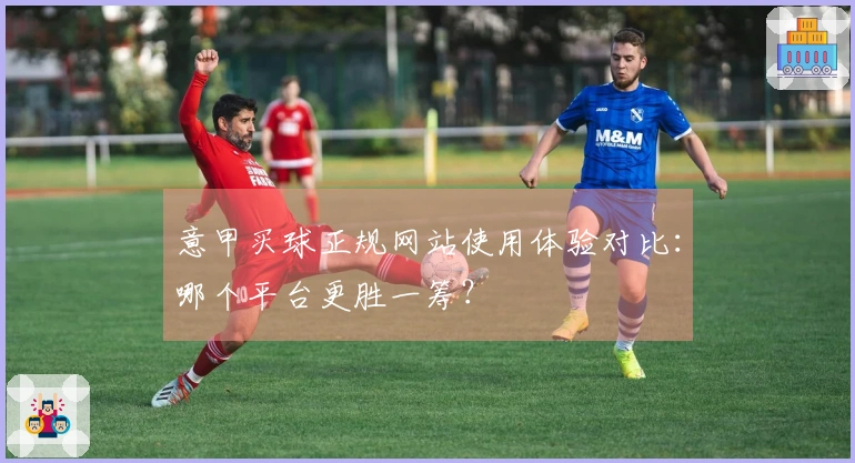 意甲买球正规网站使用体验对比：哪个平台更胜一筹？