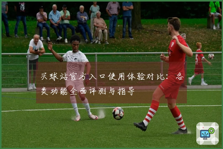 买球站官方入口使用体验对比：各类功能全面评测与指导