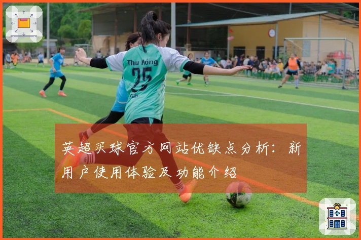 英超买球官方网站优缺点分析：新用户使用体验及功能介绍