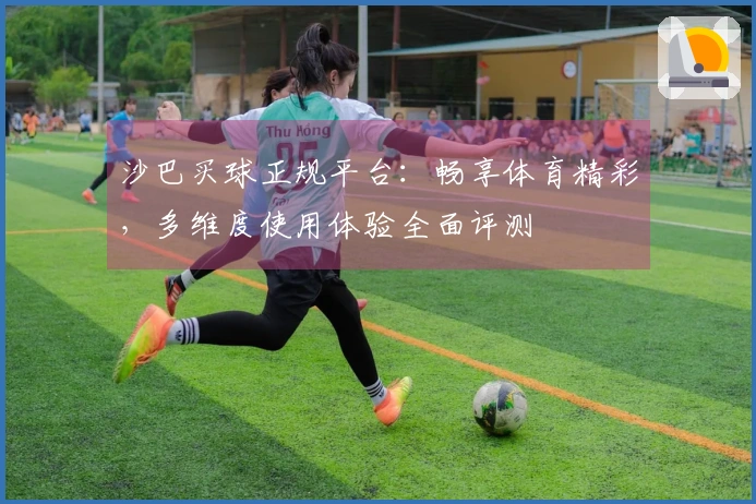 沙巴买球正规平台：畅享体育精彩，多维度使用体验全面评测